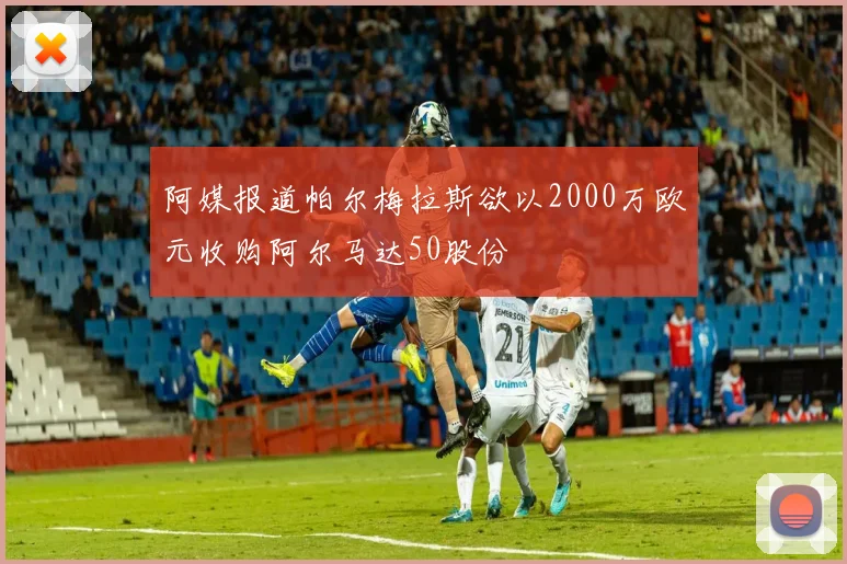阿媒报道帕尔梅拉斯欲以2000万欧元收购阿尔马达50股份