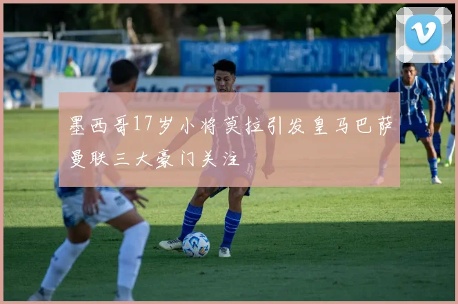 墨西哥17岁小将莫拉引发皇马巴萨曼联三大豪门关注