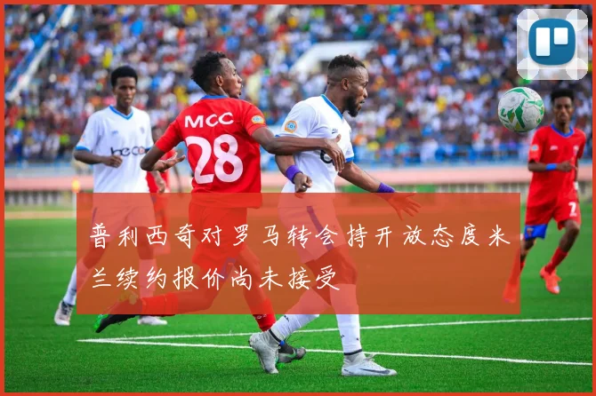 普利西奇对罗马转会持开放态度米兰续约报价尚未接受