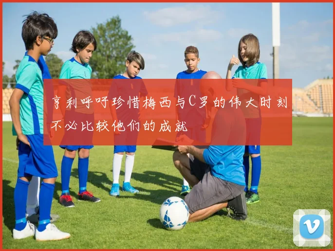 亨利呼吁珍惜梅西与C罗的伟大时刻不必比较他们的成就