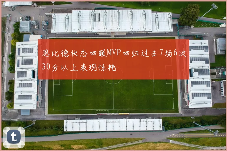 恩比德状态回暖MVP回归过去7场6次30分以上表现惊艳