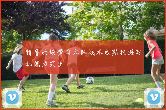特鲁西埃赞日本队战术成熟把握时机能力突出