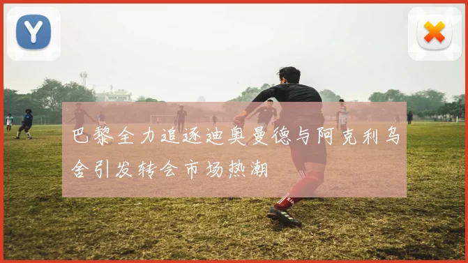 巴黎全力追逐迪奥曼德与阿克利乌舍引发转会市场热潮