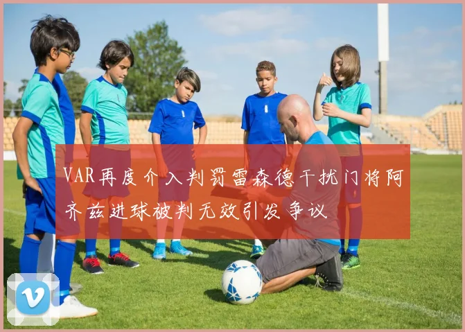 VAR再度介入判罚雷森德干扰门将阿齐兹进球被判无效引发争议