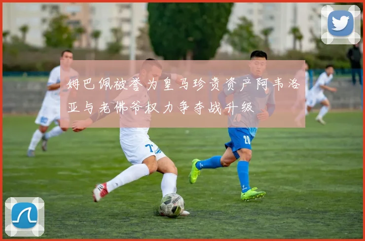 姆巴佩被誉为皇马珍贵资产阿韦洛亚与老佛爷权力争夺战升级