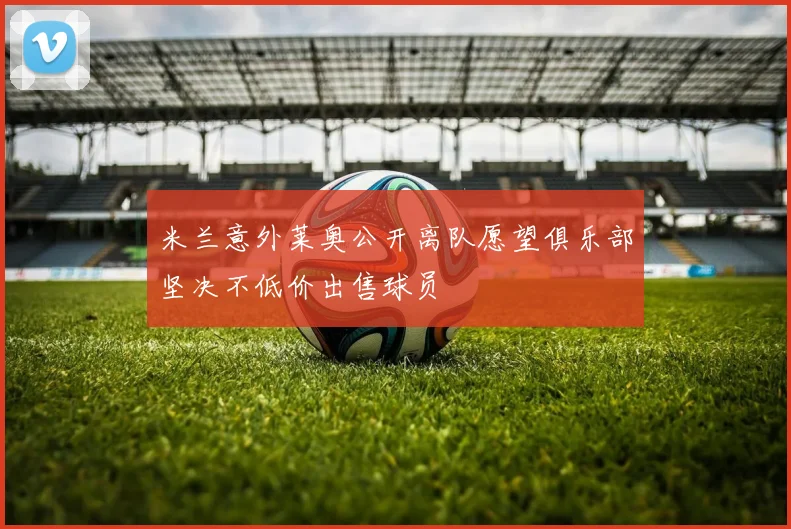 米兰意外莱奥公开离队愿望俱乐部坚决不低价出售球员