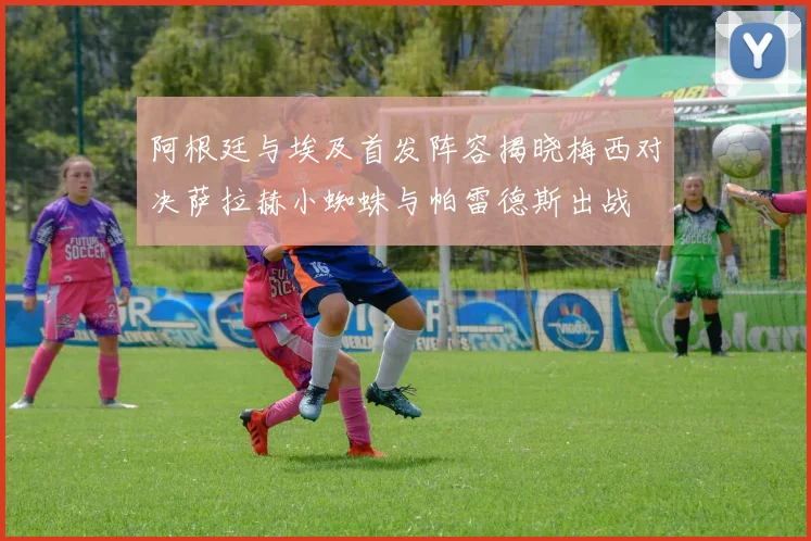 阿根廷与埃及首发阵容揭晓梅西对决萨拉赫小蜘蛛与帕雷德斯出战