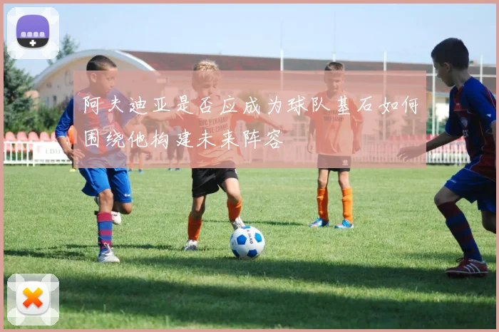 阿夫迪亚是否应成为球队基石如何围绕他构建未来阵容