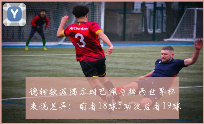 德转数据揭示姆巴佩与梅西世界杯表现差异：前者18球5助攻后者19球8助攻