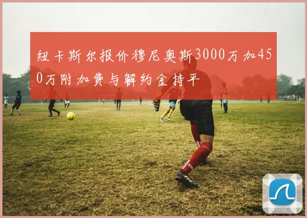 纽卡斯尔报价穆尼奥斯3000万加450万附加费与解约金持平
