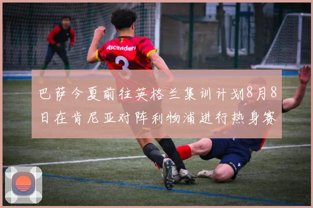 巴萨今夏前往英格兰集训计划8月8日在肯尼亚对阵利物浦进行热身赛
