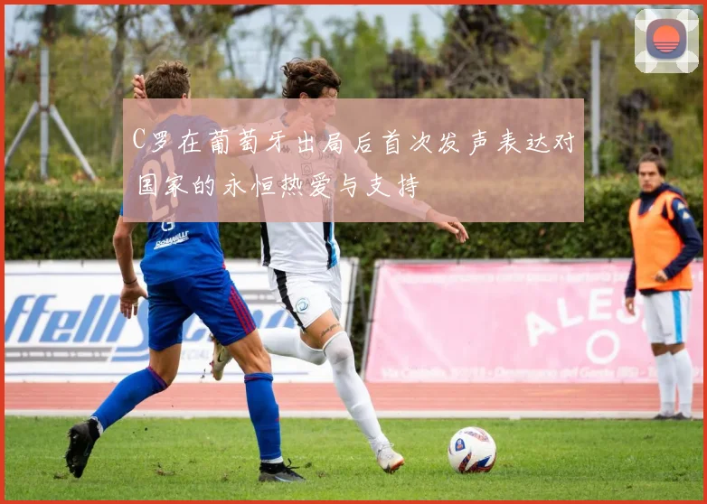 C罗在葡萄牙出局后首次发声表达对国家的永恒热爱与支持