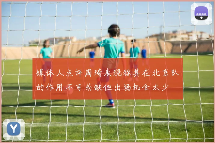 媒体人点评周琦表现称其在北京队的作用不可或缺但出场机会太少
