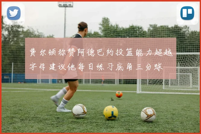 费尔顿称赞阿德巴约投篮能力超越字母建议他每日练习底角三分球