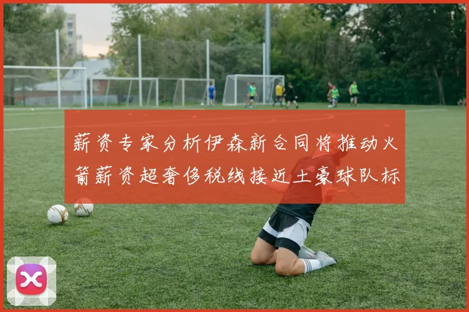 薪资专家分析伊森新合同将推动火箭薪资超奢侈税线接近土豪球队标准