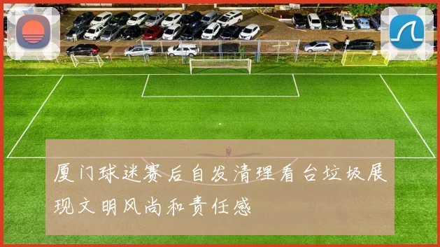 厦门球迷赛后自发清理看台垃圾展现文明风尚和责任感