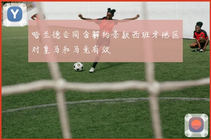 哈兰德合同含解约条款西班牙地区对皇马和马竞有效