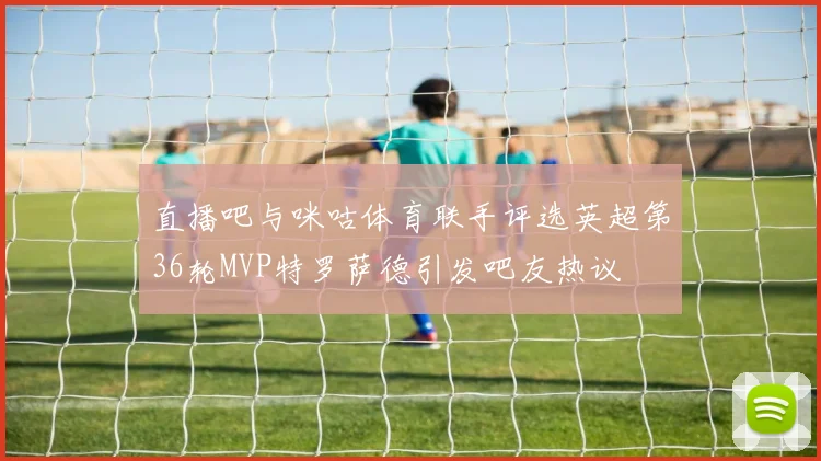 直播吧与咪咕体育联手评选英超第36轮MVP特罗萨德引发吧友热议