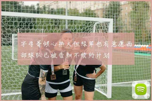 字母哥倾心热火但绿军也有意愿西部球队已被告知不续约计划